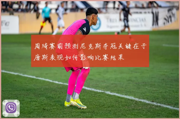 周琦赛前预测尼克斯夺冠关键在于唐斯表现如何影响比赛结果