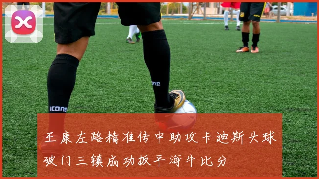 王康左路精准传中助攻卡迪斯头球破门三镇成功扳平海牛比分