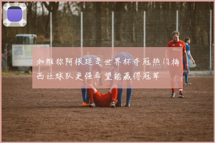 加维称阿根廷是世界杯夺冠热门梅西让球队更强希望能赢得冠军