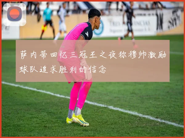 萨内蒂回忆三冠王之夜称穆帅激励球队追求胜利的信念