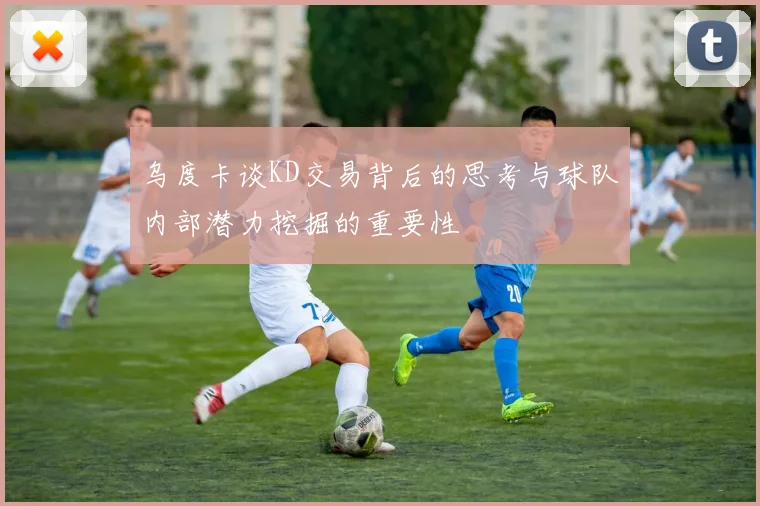 乌度卡谈KD交易背后的思考与球队内部潜力挖掘的重要性