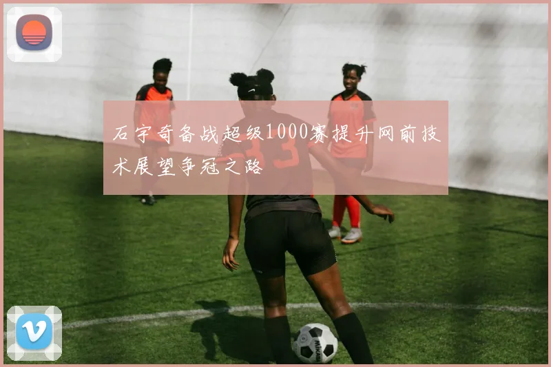 石宇奇备战超级1000赛提升网前技术展望争冠之路