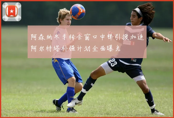 阿森纳冬季转会窗口中锋引援加速阿尔特塔补强计划全面曝光